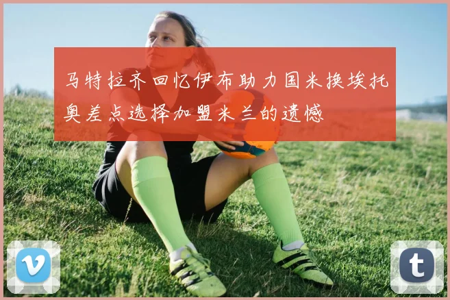 马特拉齐回忆伊布助力国米换埃托奥差点选择加盟米兰的遗憾
