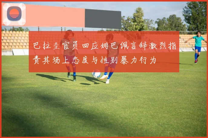 巴拉圭官员回应姆巴佩言辞激烈指责其场上态度与性别暴力行为