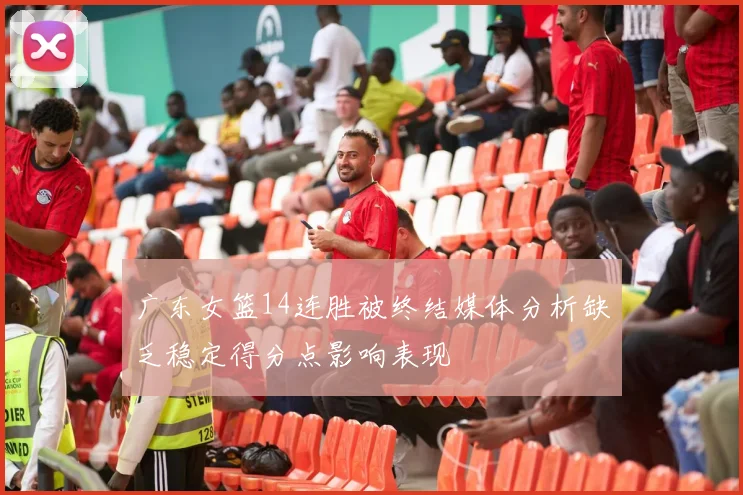 广东女篮14连胜被终结媒体分析缺乏稳定得分点影响表现