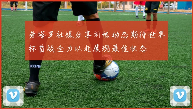 劳塔罗社媒分享训练动态期待世界杯首战全力以赴展现最佳状态