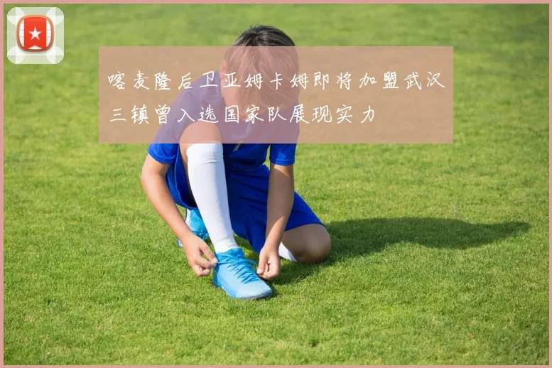 喀麦隆后卫亚姆卡姆即将加盟武汉三镇曾入选国家队展现实力