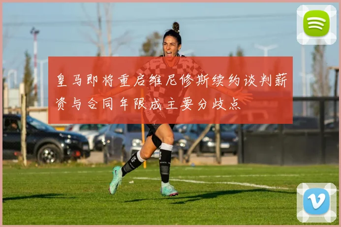 皇马即将重启维尼修斯续约谈判薪资与合同年限成主要分歧点