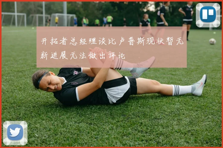 开拓者总经理谈比卢普斯现状暂无新进展无法做出评论