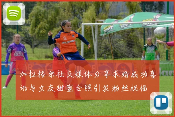 加拉格尔社交媒体分享求婚成功喜讯与女友甜蜜合照引发粉丝祝福