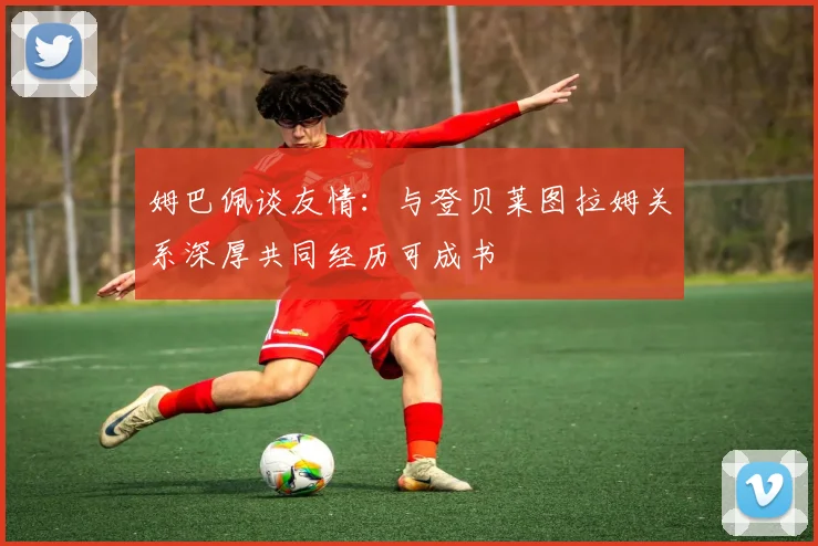 姆巴佩谈友情：与登贝莱图拉姆关系深厚共同经历可成书