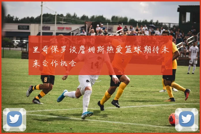 里奇保罗谈詹姆斯热爱篮球期待未来合作机会