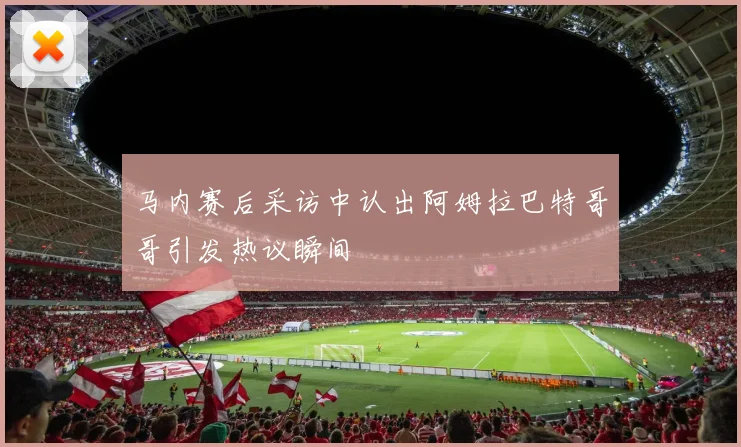 马内赛后采访中认出阿姆拉巴特哥哥引发热议瞬间
