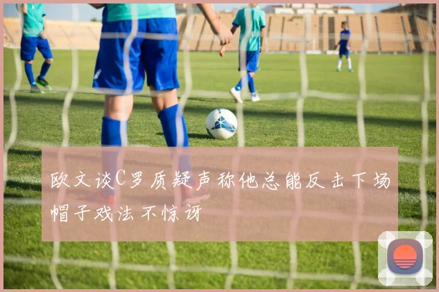 欧文谈C罗质疑声称他总能反击下场帽子戏法不惊讶