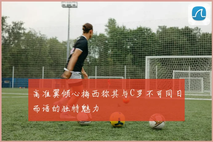 高准翼倾心梅西称其与C罗不可同日而语的独特魅力