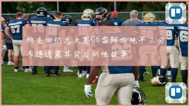 帕克回忆总决赛G6雷阿伦绝平三分韦德透露其背后训练故事
