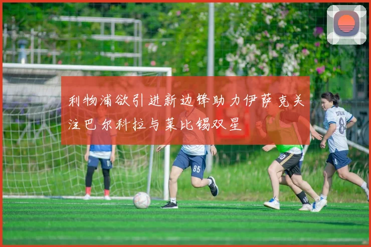 利物浦欲引进新边锋助力伊萨克关注巴尔科拉与莱比锡双星