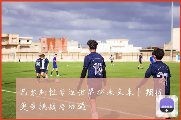 巴尔科拉专注世界杯未来未卜期待更多挑战与机遇