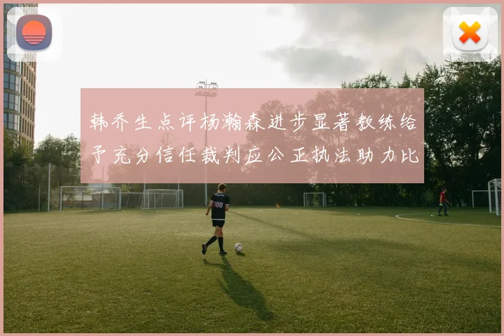 韩乔生点评杨瀚森进步显著教练给予充分信任裁判应公正执法助力比赛发展