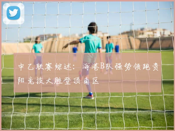 中乙联赛综述：海港B队强势领跑贵阳竞技大胜登顶南区