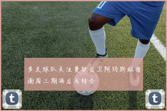 多支球队关注曼联后卫阿玛斯租借谢周三期满后或转会