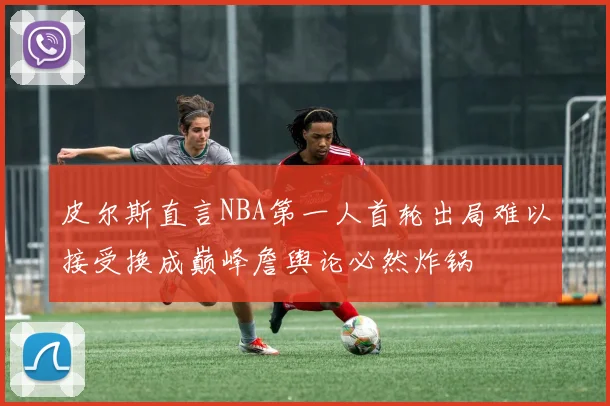 皮尔斯直言NBA第一人首轮出局难以接受换成巅峰詹舆论必然炸锅