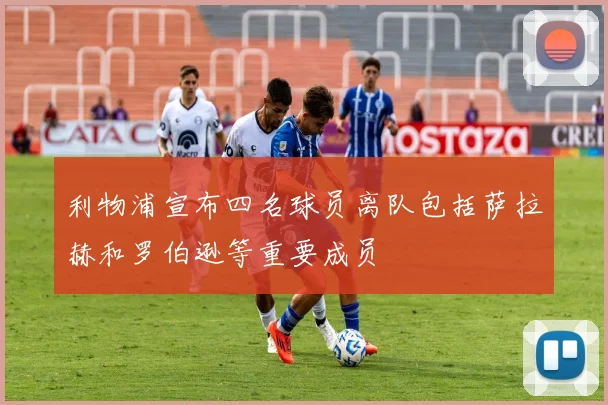 利物浦宣布四名球员离队包括萨拉赫和罗伯逊等重要成员