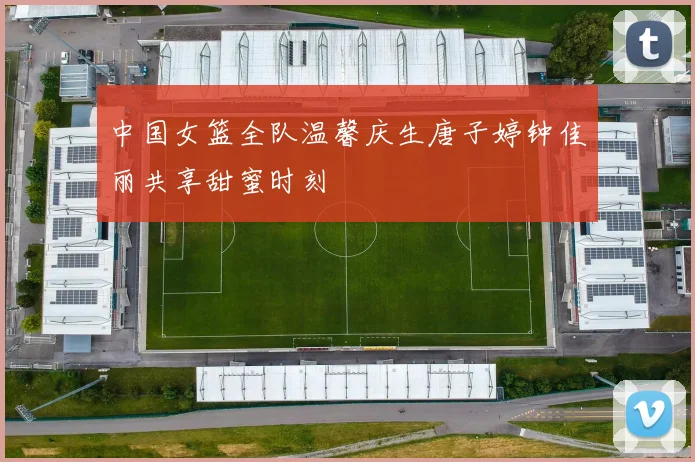 中国女篮全队温馨庆生唐子婷钟佳丽共享甜蜜时刻