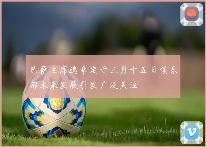 巴萨主席选举定于三月十五日俱乐部未来发展引发广泛关注