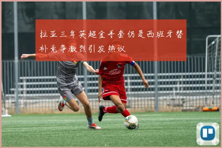 拉亚三年英超金手套仍是西班牙替补竞争激烈引发热议