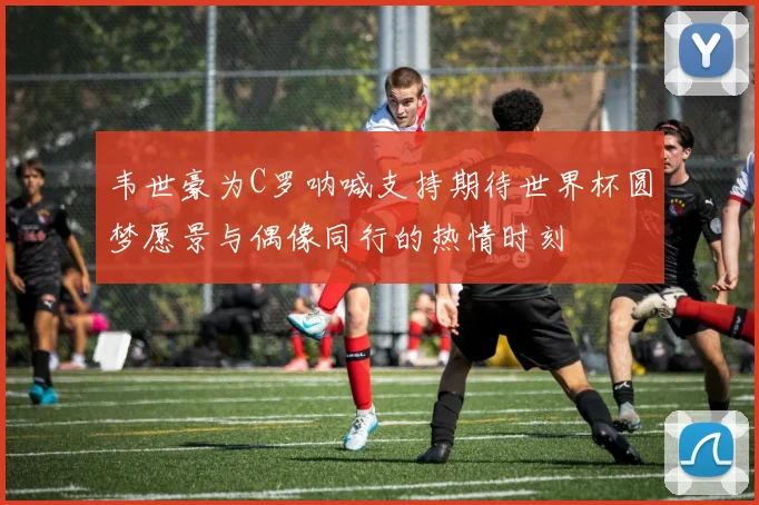 韦世豪为C罗呐喊支持期待世界杯圆梦愿景与偶像同行的热情时刻