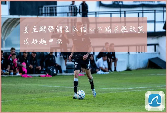 姜至鹏强调团队信心不减求胜欲望或超越申花