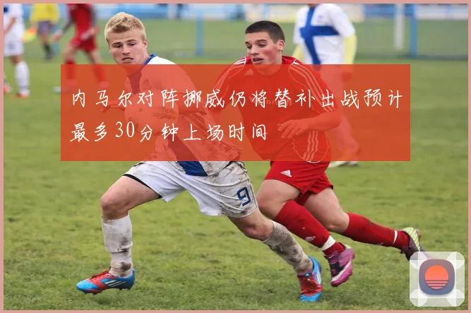 内马尔对阵挪威仍将替补出战预计最多30分钟上场时间