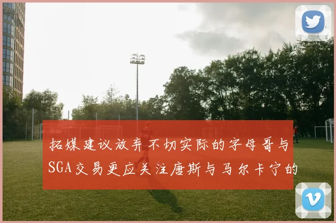 拓媒建议放弃不切实际的字母哥与SGA交易更应关注唐斯与马尔卡宁的潜力