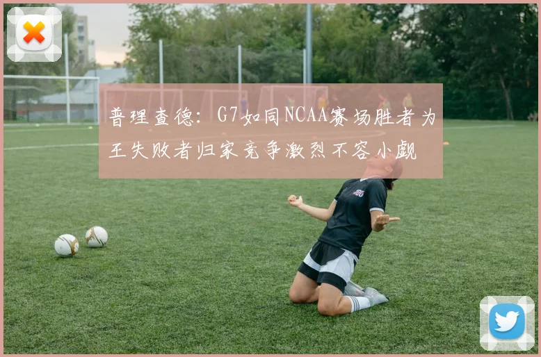 普理查德：G7如同NCAA赛场胜者为王失败者归家竞争激烈不容小觑