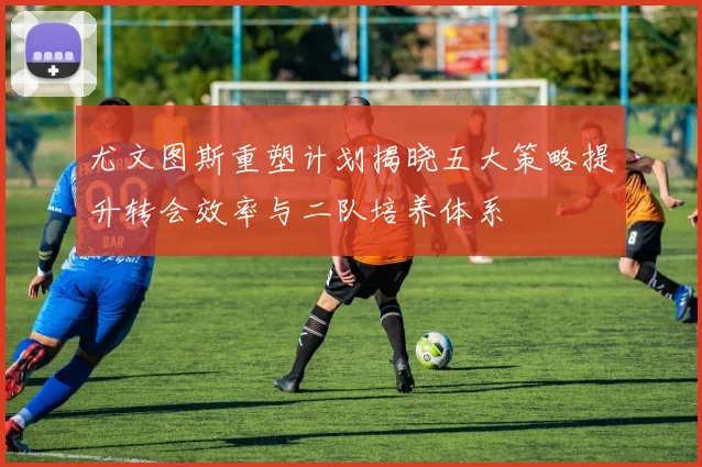 尤文图斯重塑计划揭晓五大策略提升转会效率与二队培养体系