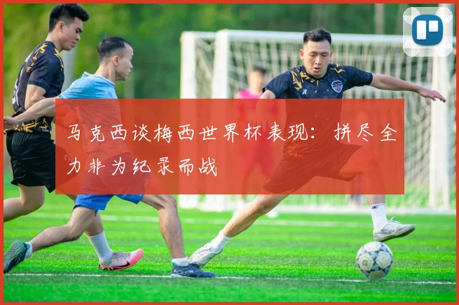 马克西谈梅西世界杯表现：拼尽全力非为纪录而战