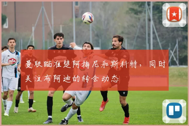 曼联瞄准楚阿梅尼和斯科特，同时关注布阿迪的转会动态