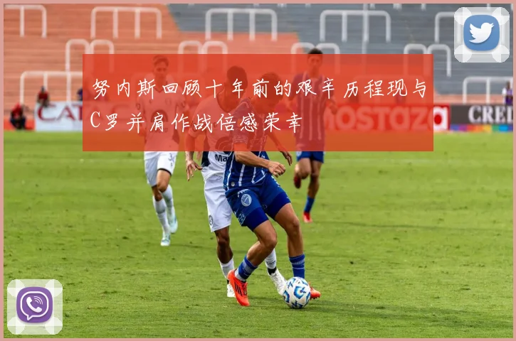 努内斯回顾十年前的艰辛历程现与C罗并肩作战倍感荣幸