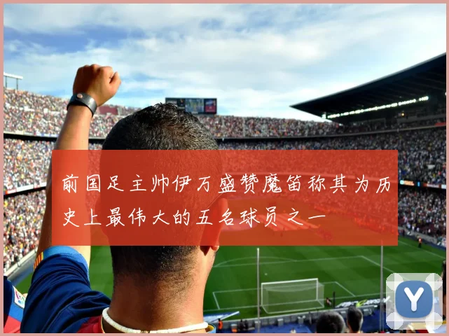 前国足主帅伊万盛赞魔笛称其为历史上最伟大的五名球员之一
