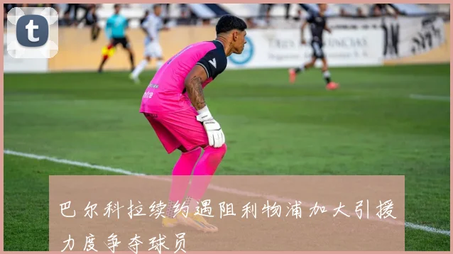 巴尔科拉续约遇阻利物浦加大引援力度争夺球员